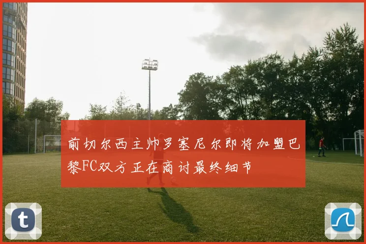 前切尔西主帅罗塞尼尔即将加盟巴黎FC双方正在商讨最终细节