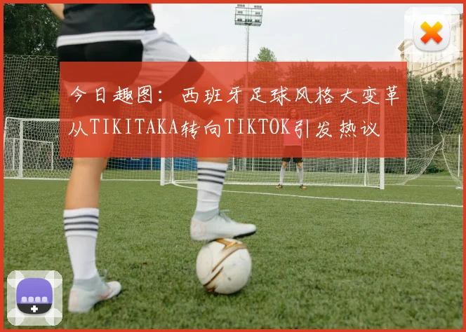 今日趣图：西班牙足球风格大变革从TIKITAKA转向TIKTOK引发热议