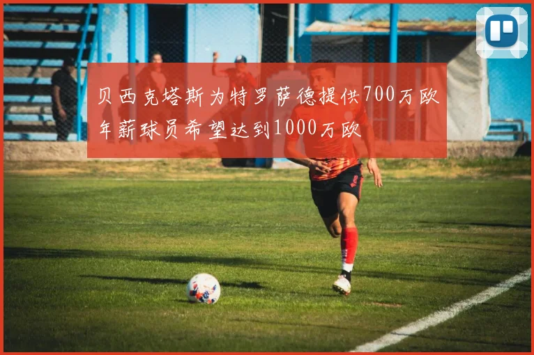 贝西克塔斯为特罗萨德提供700万欧年薪球员希望达到1000万欧
