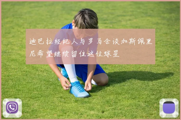 迪巴拉经纪人与罗马会谈加斯佩里尼希望继续留住这位球星