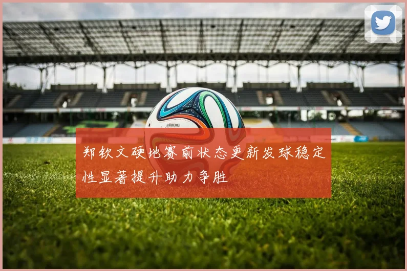 郑钦文硬地赛前状态更新发球稳定性显著提升助力争胜