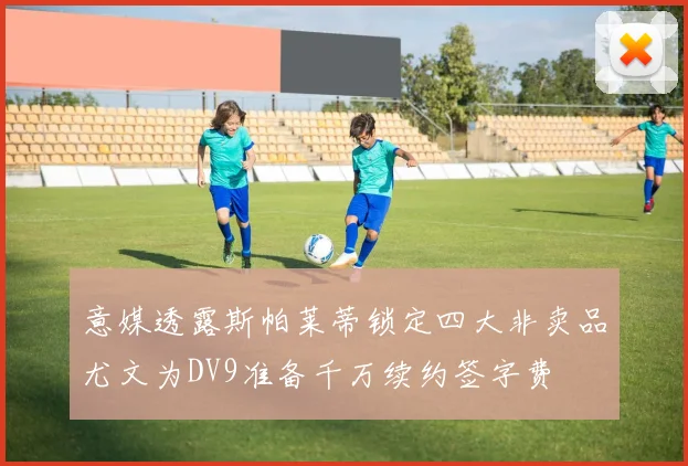 意媒透露斯帕莱蒂锁定四大非卖品尤文为DV9准备千万续约签字费