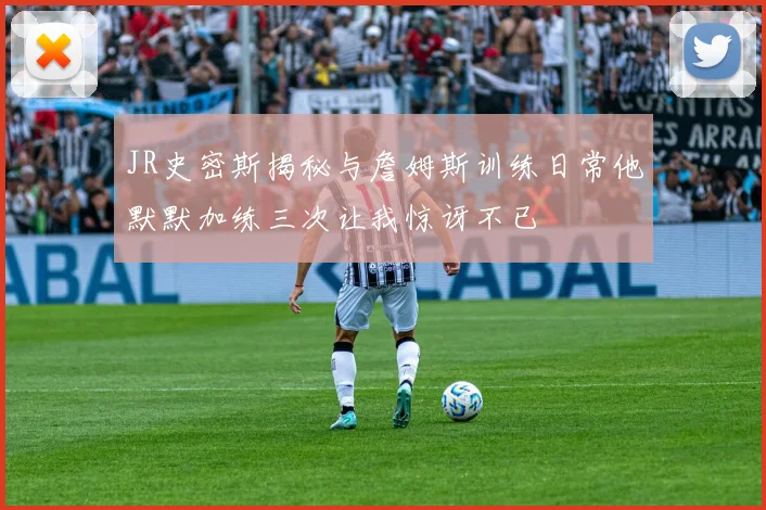 JR史密斯揭秘与詹姆斯训练日常他默默加练三次让我惊讶不已