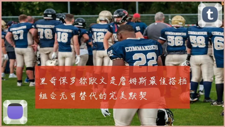 里奇保罗称欧文是詹姆斯最佳搭档组合无可替代的完美默契