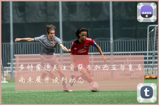 多特蒙德关注贡萨洛加西亚与皇马尚未展开谈判动态