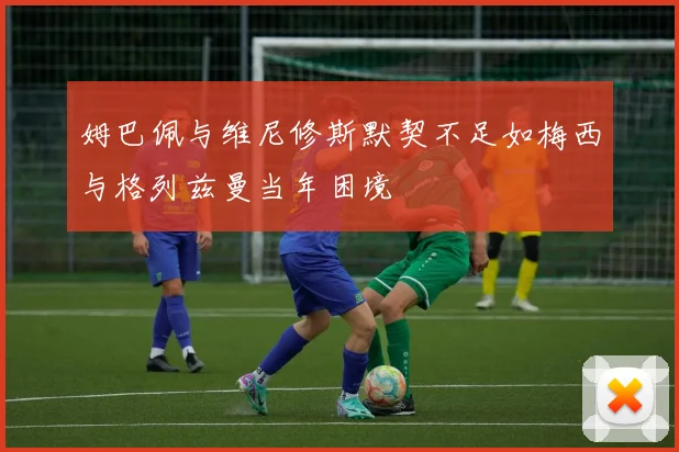 姆巴佩与维尼修斯默契不足如梅西与格列兹曼当年困境