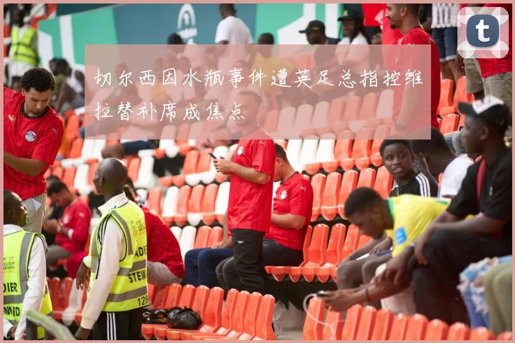切尔西因水瓶事件遭英足总指控维拉替补席成焦点