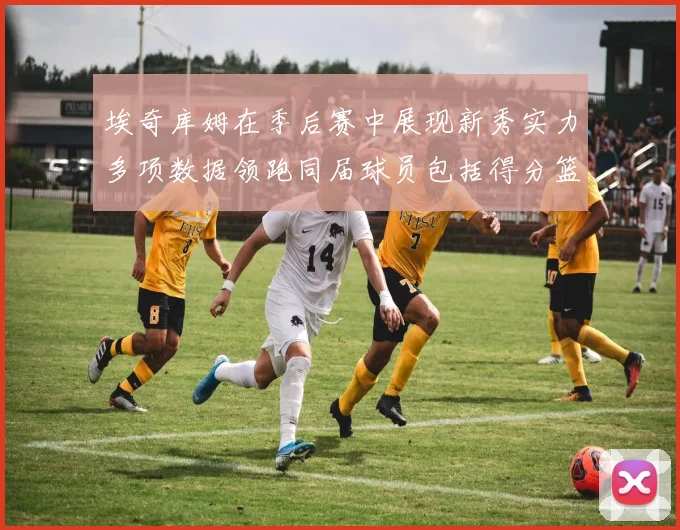 埃奇库姆在季后赛中展现新秀实力多项数据领跑同届球员包括得分篮板助攻抢断三分