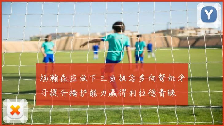 杨瀚森应放下三分执念多向弩机学习提升掩护能力赢得利拉德青睐