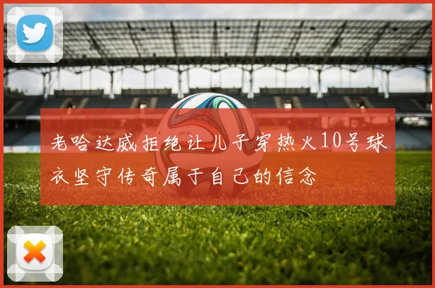 老哈达威拒绝让儿子穿热火10号球衣坚守传奇属于自己的信念