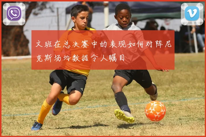 文班在总决赛中的表现如何对阵尼克斯场均数据令人瞩目