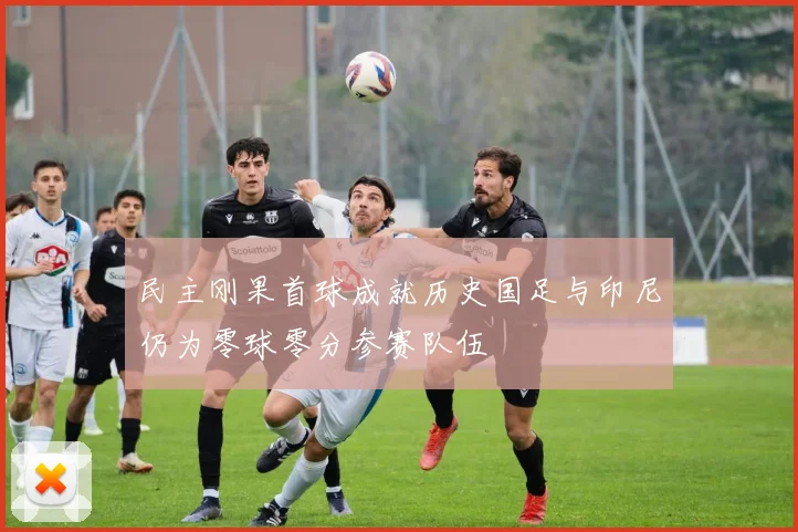 民主刚果首球成就历史国足与印尼仍为零球零分参赛队伍