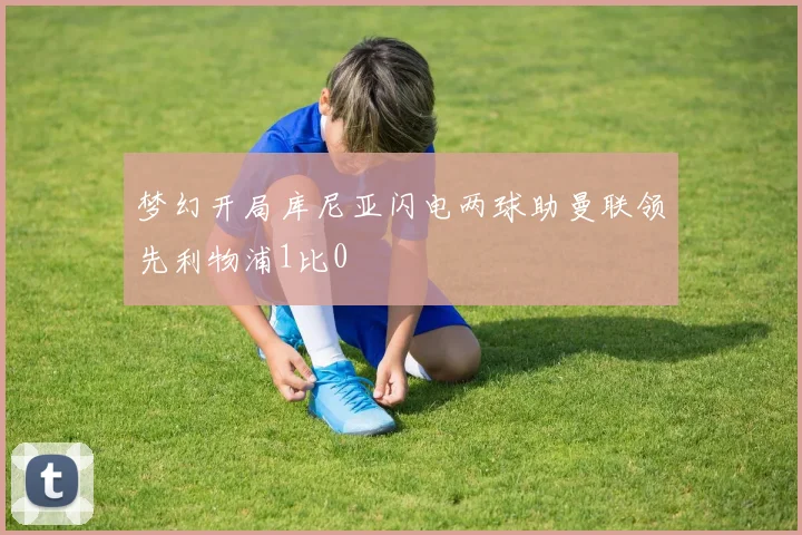 梦幻开局库尼亚闪电两球助曼联领先利物浦1比0