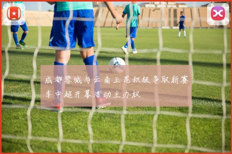 成都蓉城与云南玉昆积极争取新赛季中超开幕活动主办权