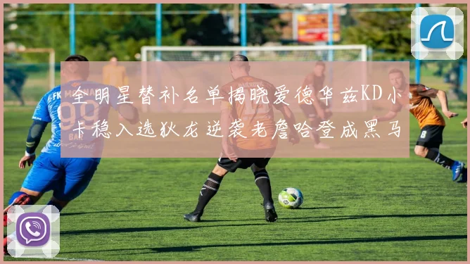 全明星替补名单揭晓爱德华兹KD小卡稳入选狄龙逆袭老詹哈登成黑马