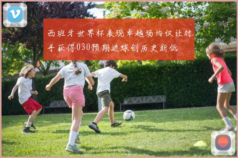 西班牙世界杯表现卓越场均仅让对手获得030预期进球创历史新低