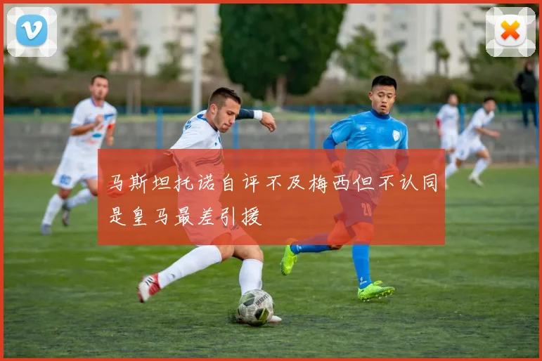 马斯坦托诺自评不及梅西但不认同是皇马最差引援