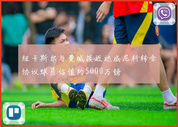纽卡斯尔与曼城接近达成尼科转会协议球员估值约5000万镑