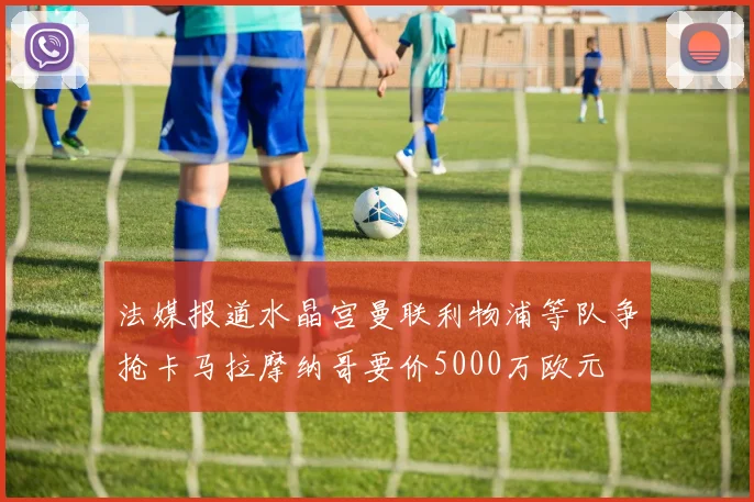 法媒报道水晶宫曼联利物浦等队争抢卡马拉摩纳哥要价5000万欧元