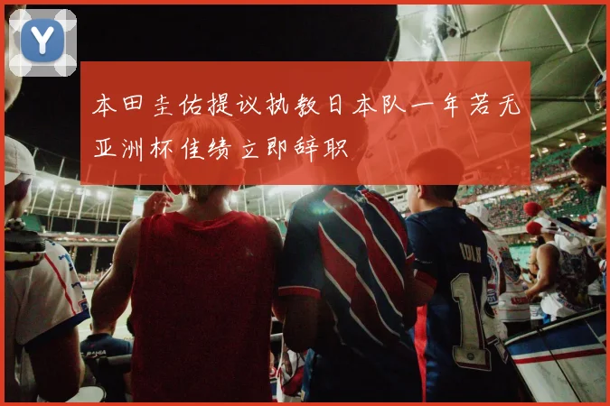 本田圭佑提议执教日本队一年若无亚洲杯佳绩立即辞职