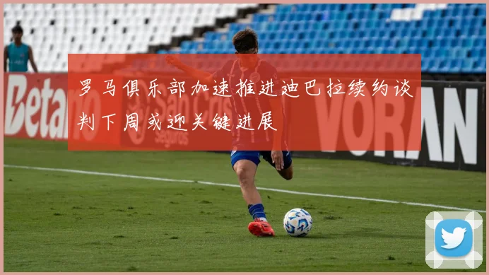 罗马俱乐部加速推进迪巴拉续约谈判下周或迎关键进展