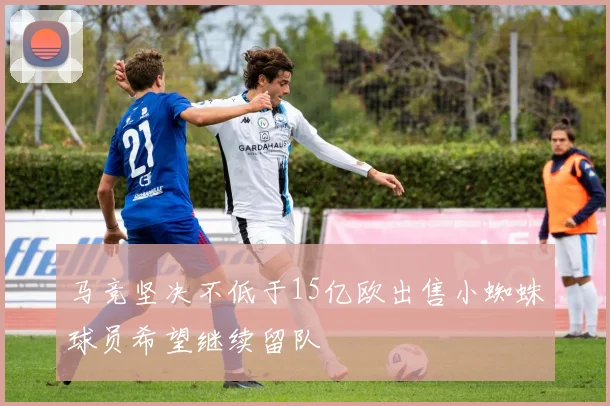 马竞坚决不低于15亿欧出售小蜘蛛球员希望继续留队