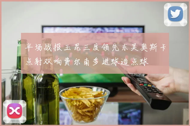 半场战报玉昆三度领先东吴奥斯卡点射双响费尔南多进球造点球