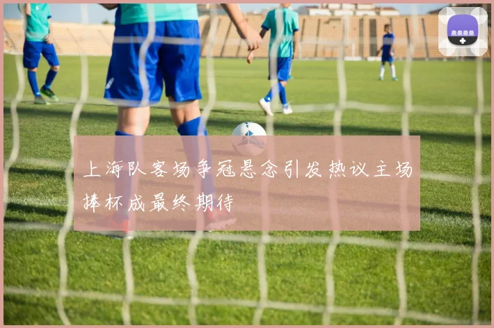 上海队客场争冠悬念引发热议主场捧杯成最终期待
