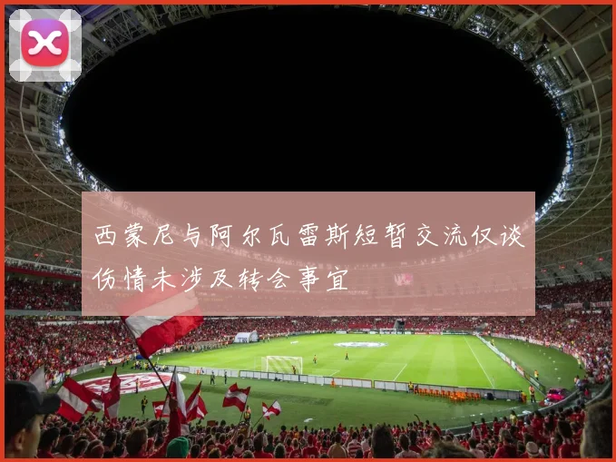 西蒙尼与阿尔瓦雷斯短暂交流仅谈伤情未涉及转会事宜